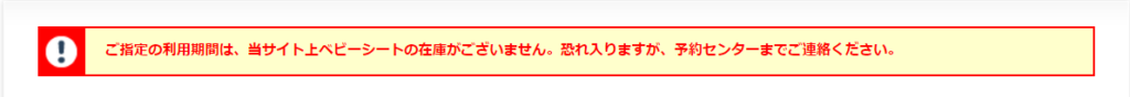 ご指定の利用期間は、当サイト上ベビーシートの在庫がございません。恐れ入りますが、予約センターまでご連絡ください。